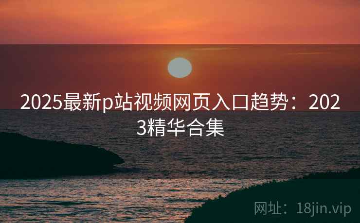 2025最新p站视频网页入口趋势：2023精华合集  第1张