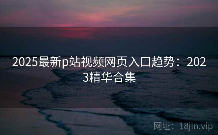 2025最新p站视频网页入口趋势：2023精华合集  第2张