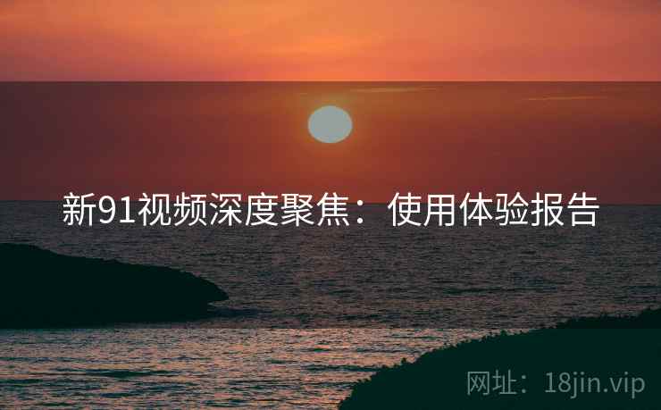 新91视频深度聚焦：使用体验报告  第2张