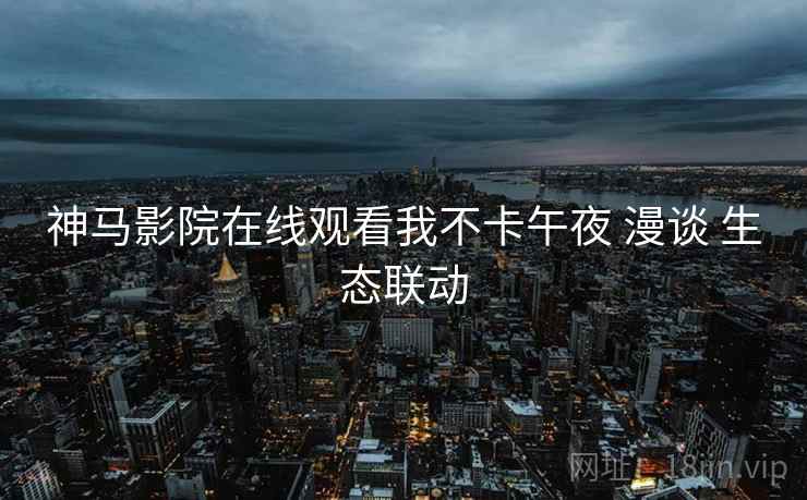 神马影院在线观看我不卡午夜 漫谈 生态联动  第1张