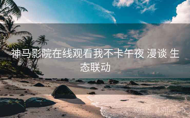 神马影院在线观看我不卡午夜 漫谈 生态联动  第2张