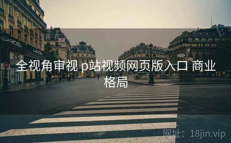 全视角审视 p站视频网页版入口 商业格局  第1张