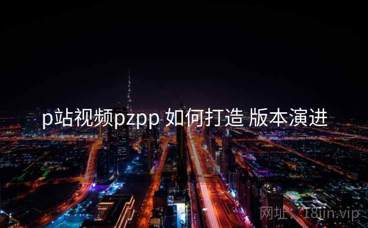p站视频pzpp 如何打造 版本演进  第2张