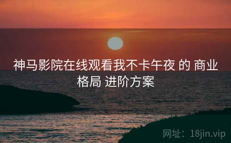 神马影院在线观看我不卡午夜 的 商业格局 进阶方案  第2张