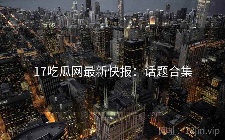 17吃瓜网最新快报：话题合集  第2张
