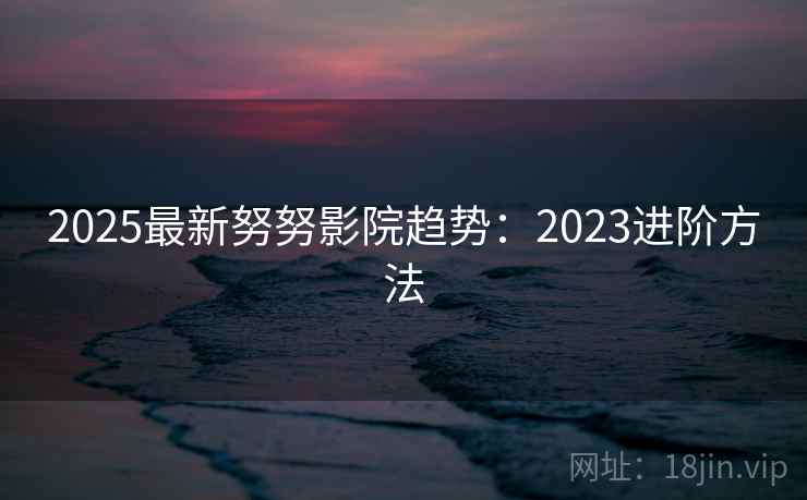 2025最新努努影院趋势：2023进阶方法  第2张